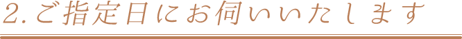 2.ご指定日にお伺いいたします