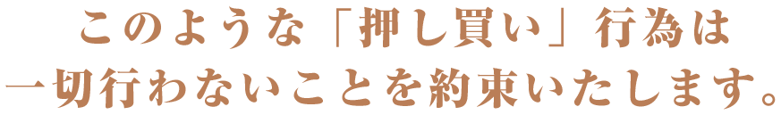 このような「押し買い」行為は 一切行わないことを約束いたします。