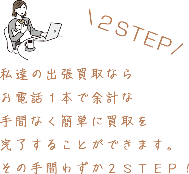 私達の出張買取なら お電話１本で余計な 手間なく簡単に買取を 完了することができます。 その手間わずか２ＳＴＥＰ！